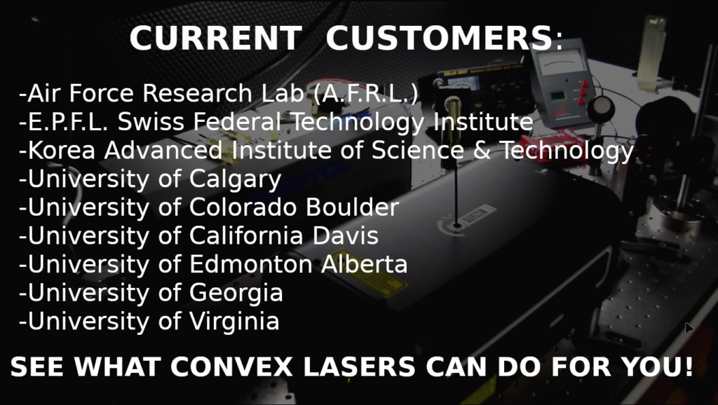 Convex Lasers has a wide variety of worldwide customers from Major Universities to large Aerospace and Defense companies such as: A.F.R.L ( Air Force Research Lab) , E.P.F.L. (Swiss Federal Technology Institute), K.A.I.S.T. (Korea Advanced Institute of Science and Technology), University of British Columbia, University of Calgary, University of California Davis, University of Edmonton Alberta, University of Georgia, University of Virginia and others.